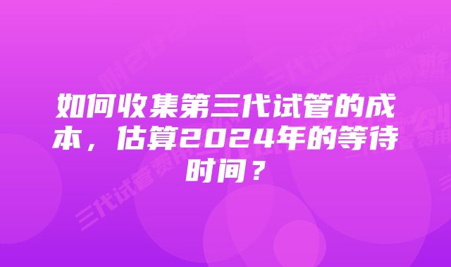如何收集第三代试管的成本,估算2024年的等待时间?