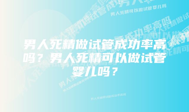 男人死精做试管成功率高吗?男人死精可以做试管婴儿吗?