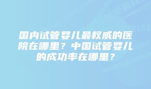 国内试管婴儿最权威的医院在哪里?中国试管婴儿的成功率在哪里?