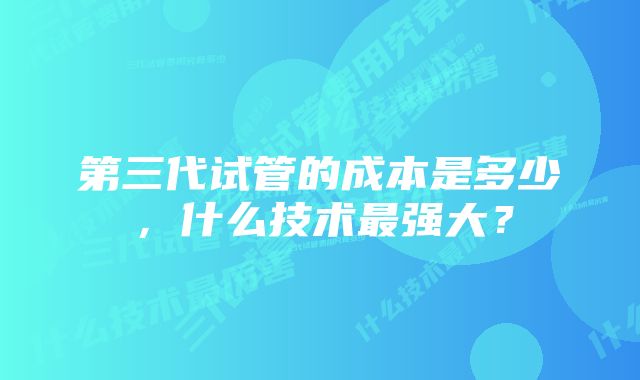 第三代试管的成本是多少,什么技术最强大?