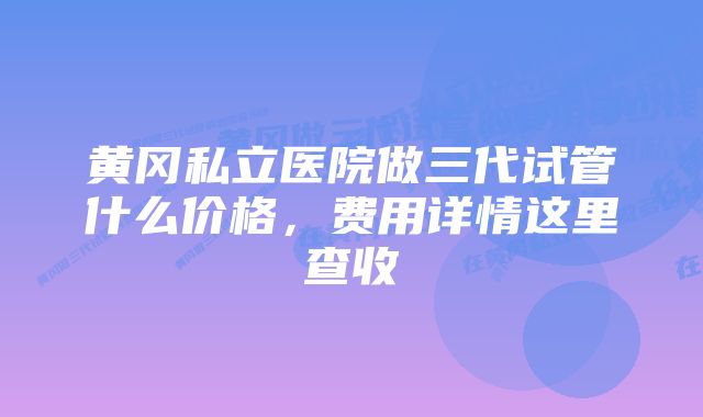 黄冈私立医院做三代试管什么价格，费用详情这里查收