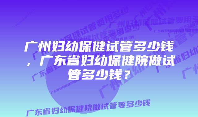 广州妇幼保健试管多少钱,广东省妇幼保健院做试管多少钱?