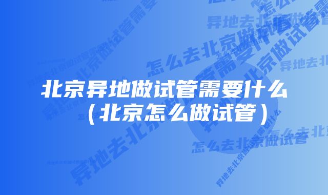 北京异地做试管需要什么(北京怎么做试管)