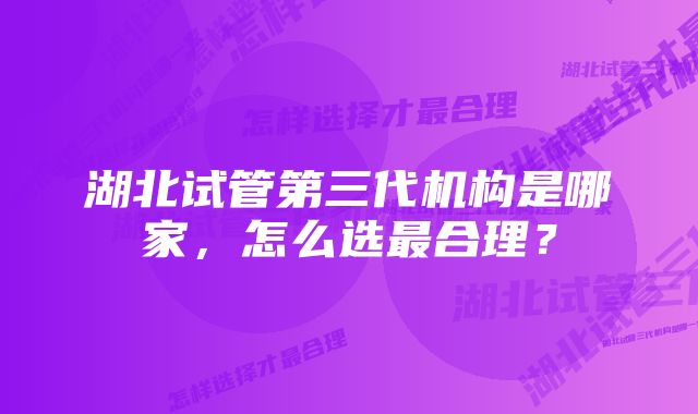 湖北试管第三代机构是哪家,怎么选最合理?
