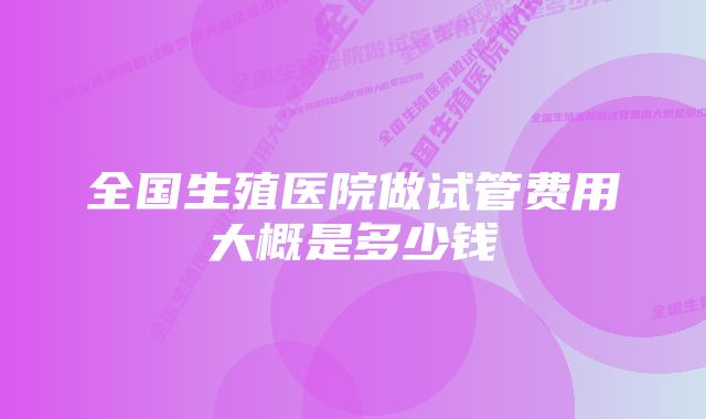 全国生殖医院做试管费用大概是多少钱