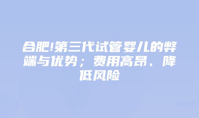 合肥!第三代试管婴儿的弊端与优势;费用高昂、降低风险