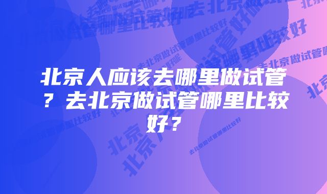 北京人应该去哪里做试管?去北京做试管哪里比较好?