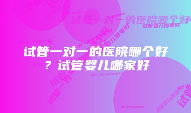 试管一对一的医院哪个好?试管婴儿哪家好