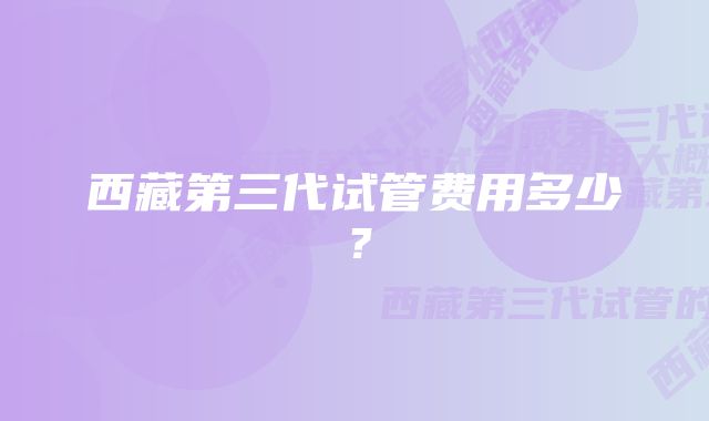 西藏第三代试管费用多少?