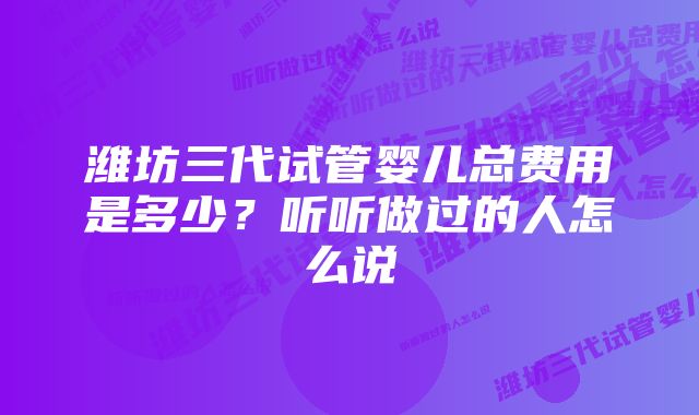 潍坊三代试管婴儿总费用是多少？听听做过的人怎么说