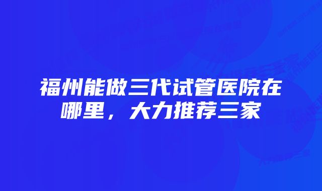 福州能做三代试管医院在哪里，大力推荐三家