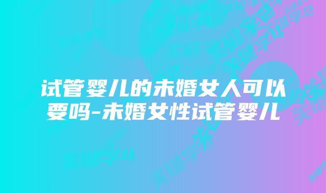试管婴儿的未婚女人可以要吗-未婚女性试管婴儿