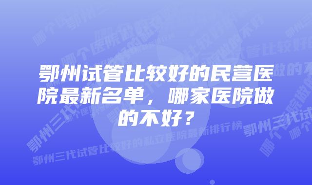 鄂州试管比较好的民营医院最新名单,哪家医院做的不好?