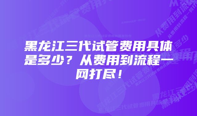黑龙江三代试管费用具体是多少?从费用到流程一网打尽!