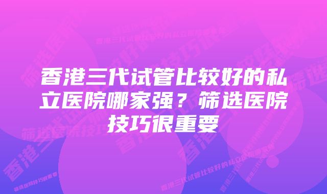 香港三代试管比较好的私立医院哪家强？筛选医院技巧很重要