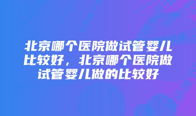 北京哪个医院做试管婴儿比较好,北京哪个医院做试管婴儿做的比较好