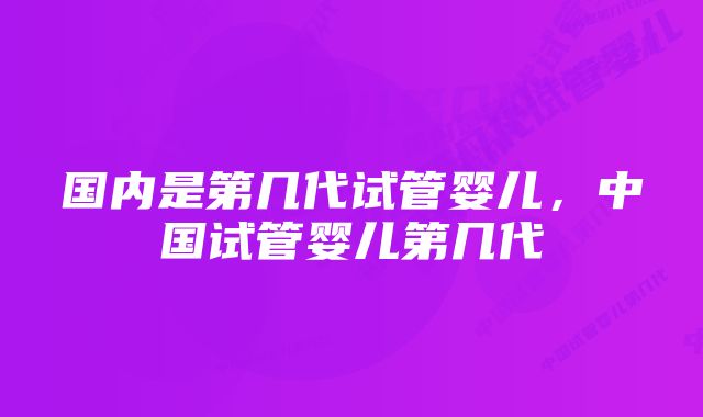 国内是第几代试管婴儿,中国试管婴儿第几代