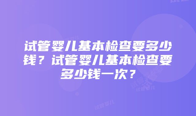 试管婴儿基本检查要多少钱?试管婴儿基本检查要多少钱一次?
