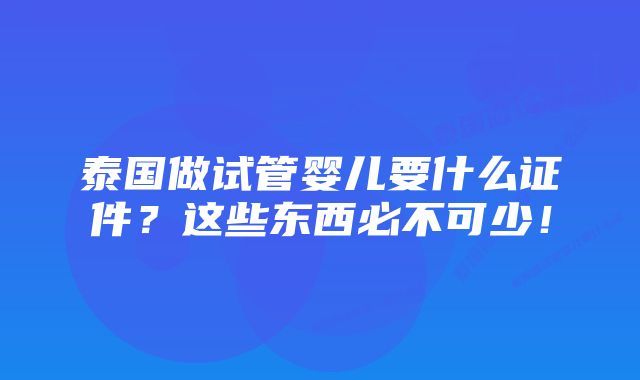泰国做试管婴儿要什么证件?这些东西必不可少!