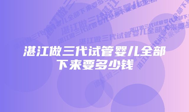 湛江做三代试管婴儿全部下来要多少钱