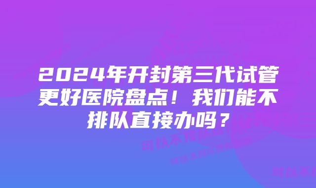 2024年开封第三代试管更好医院盘点！我们能不排队直接办吗？