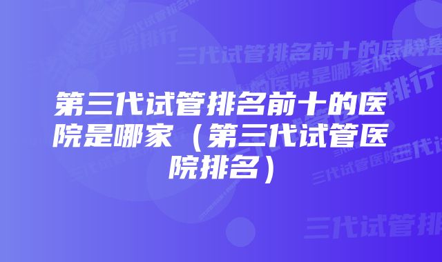 第三代试管排名前十的医院是哪家(第三代试管医院排名)