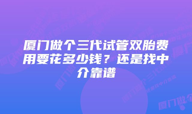 厦门做个三代试管双胎费用要花多少钱?还是找中介靠谱