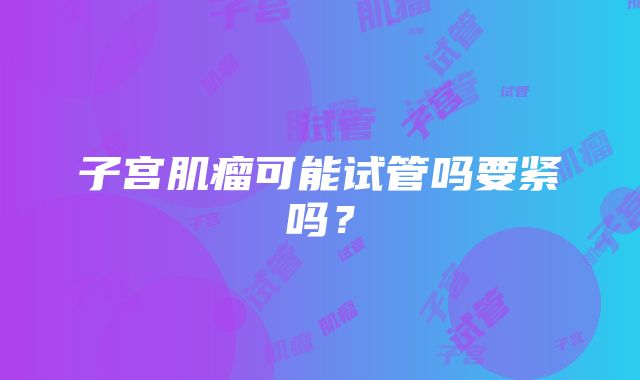子宫肌瘤可能试管吗要紧吗?