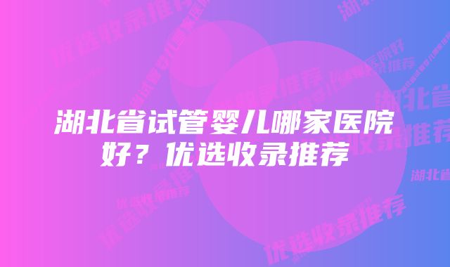 湖北省试管婴儿哪家医院好?优选收录推荐