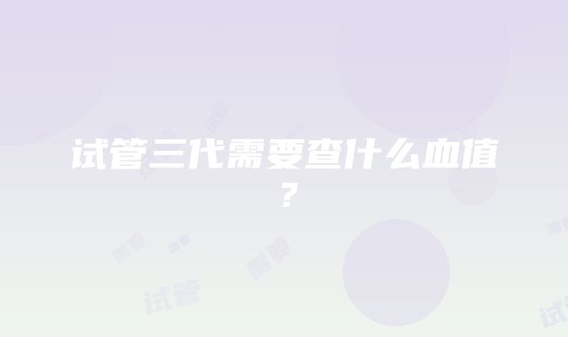 试管三代需要查什么血值?