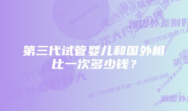 第三代试管婴儿和国外相比一次多少钱?