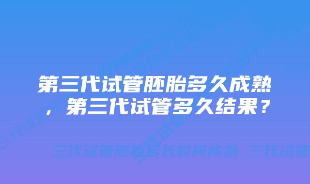 第三代试管胚胎多久成熟,第三代试管多久结果?