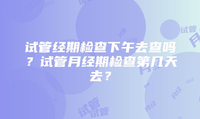 试管经期检查下午去查吗?试管月经期检查第几天去?
