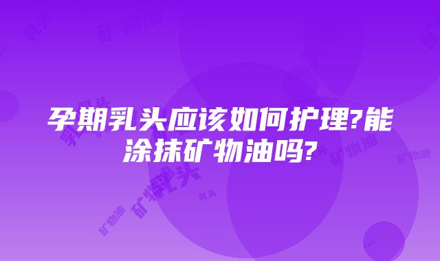 孕期乳头应该如何护理?能涂抹矿物油吗?