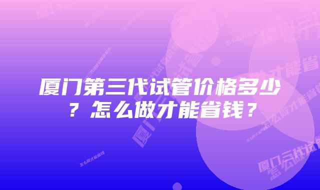 厦门第三代试管价格多少?怎么做才能省钱?