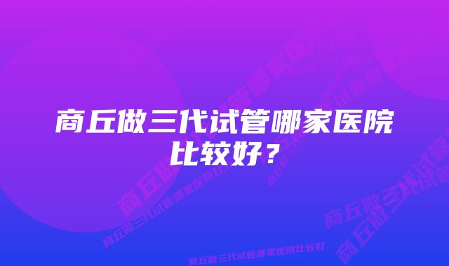 商丘做三代试管哪家医院比较好?