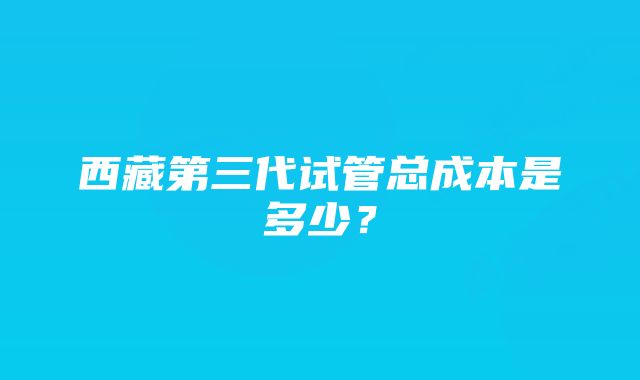 西藏第三代试管总成本是多少?