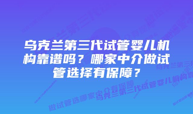 乌克兰第三代试管婴儿机构靠谱吗？哪家中介做试管选择有保障？