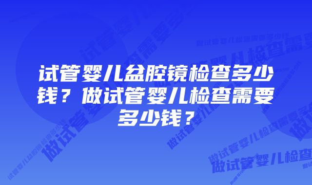 试管婴儿盆腔镜检查多少钱?做试管婴儿检查需要多少钱?