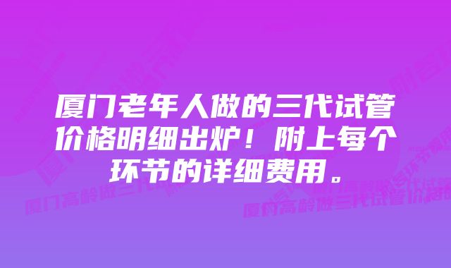 厦门老年人做的三代试管价格明细出炉!附上每个环节的详细费用。