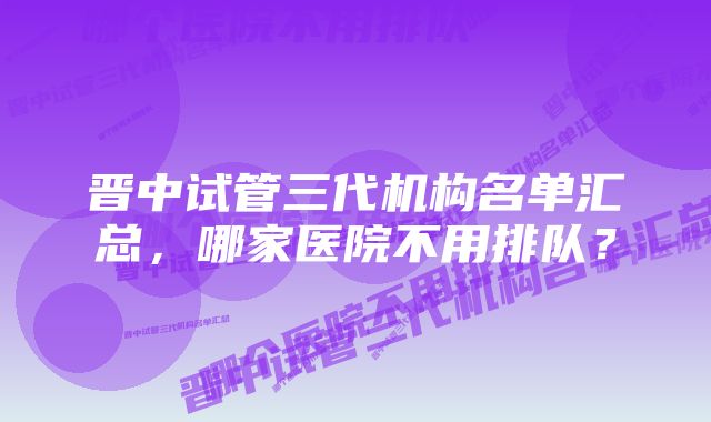 晋中试管三代机构名单汇总,哪家医院不用排队?