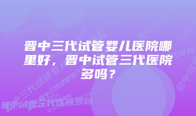 晋中三代试管婴儿医院哪里好,晋中试管三代医院多吗?