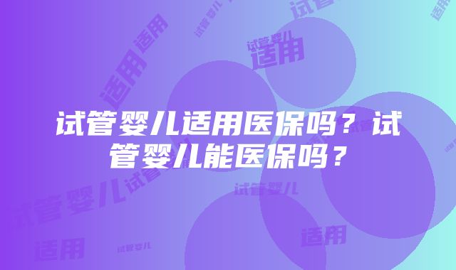 试管婴儿适用医保吗?试管婴儿能医保吗?