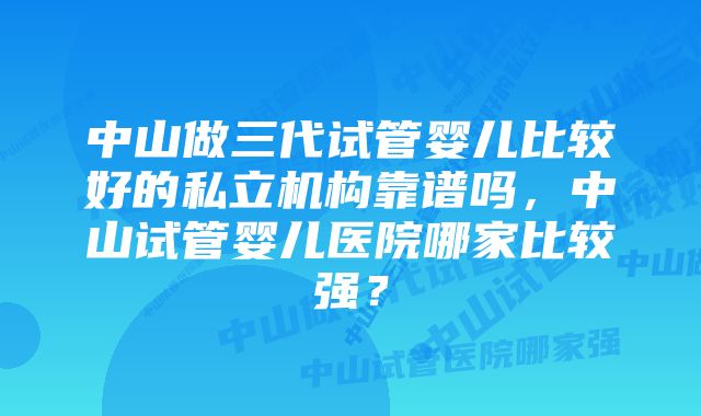 中山做三代试管婴儿比较好的私立机构靠谱吗,中山试管婴儿医院哪家比较强?