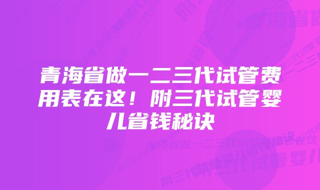 青海省做一二三代试管费用表在这!附三代试管婴儿省钱秘诀