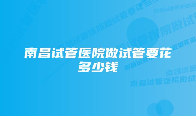 南昌试管医院做试管要花多少钱