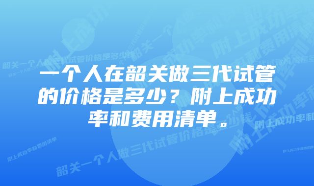 一个人在韶关做三代试管的价格是多少?附上成功率和费用清单。