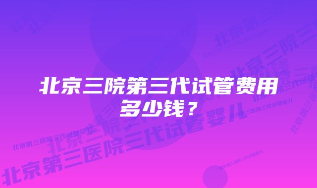 北京三院第三代试管费用多少钱?