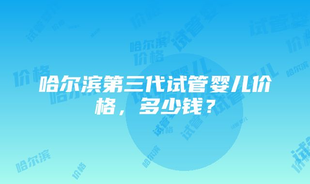 哈尔滨第三代试管婴儿价格,多少钱?