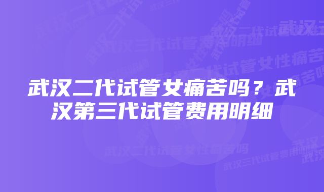 武汉二代试管女痛苦吗?武汉第三代试管费用明细
